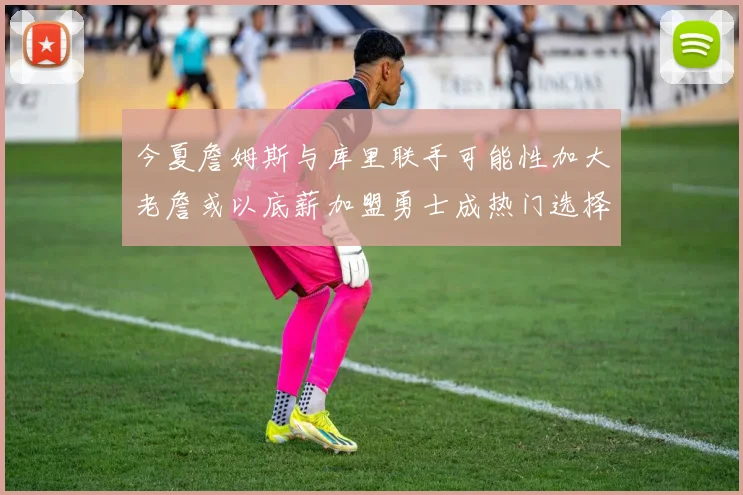 今夏詹姆斯与库里联手可能性加大老詹或以底薪加盟勇士成热门选择