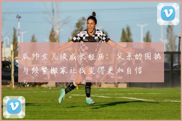 瓜帅女儿谈成长经历：父亲的固执与频繁搬家让我变得更加自信
