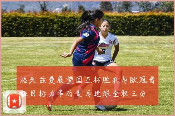 格列兹曼展望国王杯胜利与欧冠晋级目标力争对皇马进球全取三分