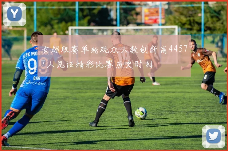 女超联赛单轮观众人数创新高44577人见证精彩比赛历史时刻