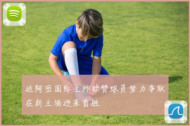 迈阿密国际主帅称赞球员努力争取在新主场迎来首胜