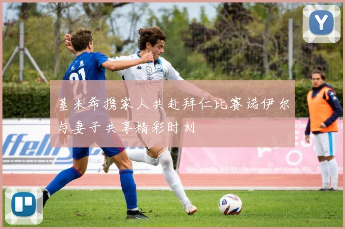 基米希携家人共赴拜仁比赛诺伊尔与妻子共享精彩时刻