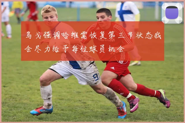 乌戈强调哈维需恢复第三节状态我会尽力给予每位球员机会